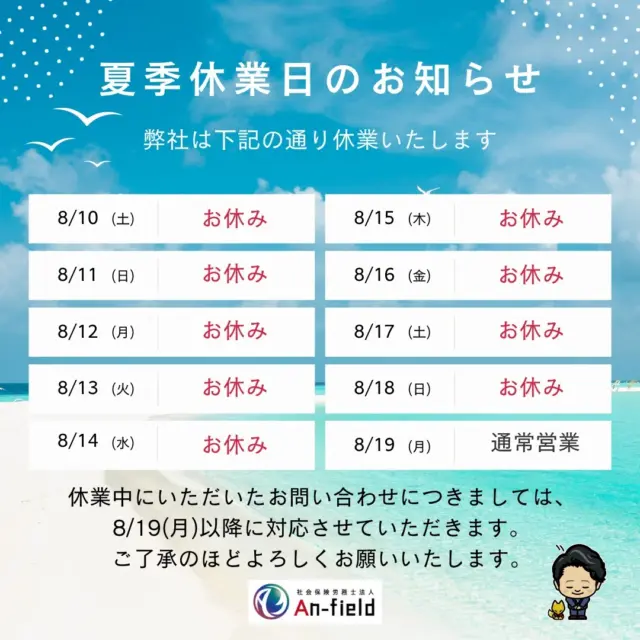 🌻夏季休業のお知らせ🌻

いつもご覧いただきありがとうございます。
弊社の夏季休業をご案内させていただきます。

休業期間：
2024年8月10日（土）　～　2024年8月18日（日）

休業期間中ご不便をおかけ致しますが、何卒ご容赦いただきますようお願い申し上げます🙇

休業期間中のお電話・メール等でのお問い合わせは、
2024年8月19日（月）以降に順次対応させていただきます。

ご不便をお掛けいたしますが、何卒よろしくお願い申し上げます。